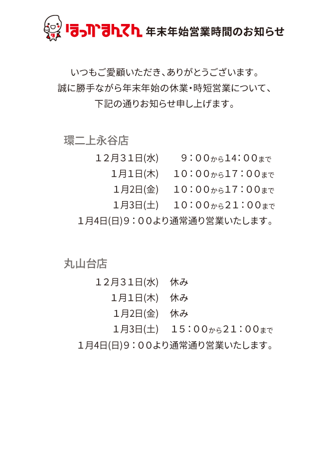 年末年始営業時間のお知らせ
いつもご愛顧いただき、ありがとうございます。
誠に勝手ながら年末年始の休業・時短営業について、下記の通りお知らせ申し上げます。
環二上永谷店
１２月３１日(水)９：００から１４：００まで
１月１日(水)１０：００から１７：００まで
１月２日(金)１０：００から１７：００まで
１月３日(土)１０：００から２１：００まで
１月４日(日)９：００より通常通り営業いたします。
丸山台店
１２月３１日(水)〜１月２日(金)休み
１月３日(土)１５：００から２１：００まで
１月４日(日)９：００より通常通り営業いたします。
